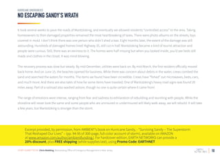 10
NO ESCAPING SANDY’S WRATH
HURRICANE EMERGENCIES
It took several weeks to pave the roads of Mantoloking, and eventually we allowed residents “controlled access” to the area. Taking
homeowners to their damaged properties remained the most heartbreaking of tasks. There were photo albums on the streets; toys
covered in mold. I don’t think there was one person who didn’t shed a tear. Eight months later, the extent of the damage was still
astounding. Hundreds of damaged homes lined Highway 35, still cut in half. Mantoloking became a kind of tourist attraction and
people were curious. Still, there was an eeriness to it. The homes were half missing but when you looked inside, you’d see beds still
made and clothes in the closet. It was mind-blowing.
The recovery process was slow but steady. By mid-December, utilities were back on. By mid-March, the first resident officially moved
back home. And on June 15, the beaches opened for business. While there was concern about debris in the water, crews combed the
sand and searched the waters for months. The items we found have been incredible. Crews have “fished” out microwaves, beds, cars,
and much more. And there are also tales of how far some items have traveled. One of Mantoloking’s heavy road signs was found 20
miles away. Part of a railroad also washed ashore, though no one is quite certain where it came from!
The range of emotions were intense, ranging from fear and sadness to exhilaration of rebuilding and reuniting with people. While the
shoreline will never look the same and some people who are uninsured or underinsured will likely walk away, we will rebuild. It will take
a few years, but Mantoloking is stronger than the storm.
Excerpt provided, by permission, from AMBIENT’s book on Hurricane Sandy, - “Surviving Sandy – The Superstorm
That Reshaped Our Lives” – (pp. 94-95 of 300-page, full-color account of storm), available on AMAZON
at www.amazon.com/author/ambientfunding/. For hardcover edition, EARTH NETWORKS can provide a
20% discount, plus FREE shipping (while supplies last), using Promo Code: EARTHNET
STORY SUBMITTED BY: Chris Niebling, Mantoloking Office of Emergency Management in New Jersey
 