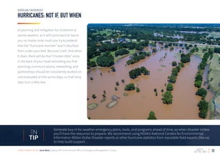 12
HURRICANES: NOT IF, BUT WHEN
HURRICANE EMERGENCIES
of planning and mitigation for inclement or
severe weather, as it will come back to haunt
you no matter how much you try to pretend
that the “hurricane monster” won’t resurface
from under your bed. Because it will. And when
it does, there will be that “chicken little” voice
in the back of your head reminding you that
planning, communications, networking, and
partnerships should be consistently worked on
and evaluated on the sunny days, so that rainy
days hurt a little less.
Generate buy-in for weather emergency plans, tools, and programs ahead of time, so when disaster strikes
you’ll have the resources to prepare. We recommend using NOAA’s National Centers for Environmental
Information Billion Dollar Disaster reports or other hurricane statistics from reputable field experts (like us)
to help build support.
TIP
STORY SUBMITTED BY: Jena West, Deputy EMC at the Victoria Office of Emergency Management in Texas
 