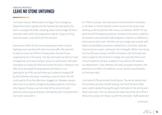 14
LEAVE NO STONE UNTURNED
HURRICANE EMERGENCIES
Hurricane Katrina. Where does one begin? Our Emergency
Department team signed into the hospital the day before the
storm, arranged the shifts, sleeping areas, food storage. All team
members were told to be prepared to stay for 3 days, to bring
food and water, and clothes for the duration.
Evacuation orders for the surrounding towns were in place,
highways were packed with slow moving traffic. We planned
to lock our doors at 8 PM on Sunday when the storm was
supposed to be in full swing. The day went well, we had no major
emergencies, and were trying to avoid any admissions. We were
hoping for an empty ED when we locked the doors. However, mid
afternoon we started finding abandoned elderly in our
parking lot. By 4 PM, we had three such patients dropped off
by their families who were unwilling to care for them. Our ED
continued to fill as the afternoon dragged on. Between people
who had car accidents, dangerously obese patients, and those
who feigned illnesses, we had most of the rooms full with
patients without grave illnesses. Not exactly how I had planned it
but had to deal with it.
At 7 PM on Sunday, I was told second hand that there had been
a call taken in the ED that the control center at the airport was
sending us 30-35 patients with various complaints. WHAT? So we
went into full Emergency protocol, cleared all the rooms, called for
all residents and available staff, assigned a resident, a staff doctor,
and nurse to each room. We then set up a triage area outside with
desks and portable computers, wheelchairs, and chairs. Now we
had everyone in place, waiting for the onslaught. While I was doing
this my CEO was trying to confirm the phone call. He finally was
able to speak to the General in charge who reported there were
no such patients and was unaware of any phone call made to
our department. I was relieved, but really annoyed. However, the
teamwork and effort of residents, nurses, doctors was fantastic,
so that went well.
Just before 8 PM we locked the ED doors. The winds started and
the windows actually started bowing. Our front ED doors flew
open, water started flowing through small leaks in the ceiling and
down staircases. The city advised the water would be shut off at 4
AM as the pumps can’t keep up with the rainwater. Staff awakened
Continued...
 