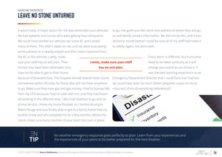 16
LEAVE NO STONE UNTURNED
HURRICANE EMERGENCIES
it wasn’t easy. A major lesson for me was remember your vehicles!
We had patients and nurses who were getting heat exhaustion.
We could have started our vehicles ran some AC and cooled
many of them. This didn’t dawn on me until we were evacuating
some patients to a nearby airport and their vitals improved from
the AC in the vehicles. Lastly, make
sure your staff has an exit plan. Their
homes may have been destroyed, they
may not be able to get to their home
because of downed trees. The hospital should reserve hotel rooms
somewhere within 50 miles for those who will not have anywhere
to go. Make sure they have gas and gas money, I had to borrow $40
from my CEO because I had no cash with me, and they had frozen
all banking in the affected area. I also had nowhere to go and no
phone service. I knew my home flooded, so I started driving to
Baton Rouge and was finally able to get to a family friend that my
brother knew and who adopted me for a few months. Before the
storm, make sure every member of your team has cash, a place
to go, has given you the name and address of where they will go,
as well family contact information. We did not do this, and it was
almost a month before I could be sure all of my staff had made it
to safety. Again, not done well.
Every storm is different, but hurricanes
need to be taken seriously as it will
change your world as you know it. It
was the best learning experience as an
Emergency Department Director that I could have ever had but
we could have been so much better prepared. Leave no stone
unturned, think of everything beforehand!
No weather emergency response goes perfectly to plan. Learn from your experiences and
the experiences of your peers to be better prepared for the next disaster.TIP
STORY SUBMITTED BY: Nancy Bellemare, Director of Emergency Services at Oschner Kenner Medical Center in Louisiana
Lastly, make sure your staff
has an exit plan.
 