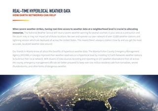 17
REAL-TIME HYPERLOCAL WEATHER DATA
HOW EARTH NETWORKS CAN HELP
When severe weather strikes, having real-time access to weather data at a neighborhood level is crucial to allocating
resources. The National Weather Service will issue a severe weather warning for several counties in your area as a precaution and
the storm may or may not impact all of those locations. We own and operate our own network of over 10,000 weather stations and
lightning sensors which are deployed all across the United States. This means there’s always a station close by and you get the most
accurate, localized weather data around.
Our friends in Atlanta know all about the benefits of hyperlocal weather data. The Atlanta-Fulton County Emergency Management
Agency (AFCEMA) in Georgia improved their weather-readiness on a hyperlocal level by installing 53 Earth Networks weather stations
to build out their local network. With dozens of data sources recording and reporting on 25+ weather observations from all across
the county, emergency management officials are better prepared to keep over one million residents safe from tornadoes, severe
thunderstorms, and other forms of dangerous weather.
 