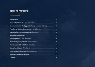 TABLE OF CONTENTS
Introduction
There is No “Normal” – Paul Falavolito
Communication is the Biggest Challenge – Edward McGinley
Pre-plan for Weather Emergencies – Steve Spencer
Managing Back-to-Back Disasters – Susan Hall
Hurricane Emergencies
Surviving Sandy – John MacGregor
No Escaping Sandy’s Wrath – Chris Niebling
Hurricanes: Not If, But When – Jena West
Worry About Water – Tyler Martin
Leave No Stone Unturned – Nancy Bellemare
How Earth Networks Can Help
Contact
01
02
03
04
05
07
08
09
11
13
14
17
20
 