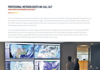 18
PROFESSIONAL METEOROLOGISTS ON-CALL 24/7
HOW EARTH NETWORKS CAN HELP
Ever notice that what you hear about the weather on the news isn’t true for your area? When it comes to big weather emergencies, you
need advice from someone who understands your region. Here at Earth Networks, we have a team with expert meteorologists ready
24/7, 365 for weather emergency support. During a major storm or special event, having access to custom forecasts and on-demand
meteorological support can be a real life-saver.
In our home state of Maryland, our meteorologists help officials at the Montgomery County Department of Transportation (MCDOT)
plan ahead to secure extra snow plow trucks and clear the roads faster to minimize disruptions and keep residents safe. Back in
January 2016, the team supported MCDOT with custom forecasts every 6 hours during a major Nor'easter known as Winter Storm
Jonas. This support helped the region dig out of more than 2 feet of heavy snow.
 