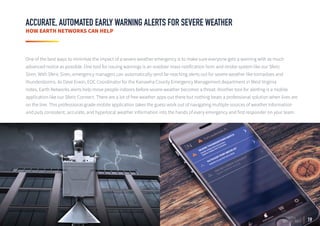 19
ACCURATE, AUTOMATED EARLY WARNING ALERTS FOR SEVERE WEATHER
HOW EARTH NETWORKS CAN HELP
One of the best ways to minimize the impact of a severe weather emergency is to make sure everyone gets a warning with as much
advanced notice as possible. One tool for issuing warnings is an outdoor mass notification horn and strobe system like our Sferic
Siren. With Sferic Siren, emergency managers can automatically send far-reaching alerts out for severe weather like tornadoes and
thunderstorms. As Dave Erwin, EOC Coordinator for the Kanawha County Emergency Management department in West Virginia
notes, Earth Networks alerts help move people indoors before severe weather becomes a threat. Another tool for alerting is a mobile
application like our Sferic Connect. There are a lot of free weather apps out there but nothing beats a professional solution when lives are
on the line. This professional-grade mobile application takes the guess work out of navigating multiple sources of weather information
and puts consistent, accurate, and hyperlocal weather information into the hands of every emergency and first responder on your team.
 