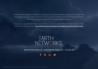 WWW.EARTHNETWORKS.COM | INFO@EARTHNETWORKS.COM | +1 301.250.4000
Weather-related emergencies are difficult to manage, but it’s easier when emergency managers have the right tools
and policies in place. Don’t wait until it’s too late. Get in touch with a weather expert from Earth Networks today to
see how we can help you prepare for the next severe weather emergency.
Do you have a severe weather story to share? Share your story with us and we’ll feature it in the next edition of this
guide. You can share your story at get.earthnetworks.com/emergency-management/severe-weather-stories
© 2019 Earth Networks. All rights reserved. All other trademarks are property of their respective owners. EN-11DEC2019-V2
 