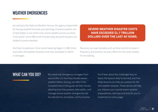 We asked real emergency managers from
around the U.S. how they handle severe
weather before, during, and after it hits.
Compiled here in this guide are their stories
detailing how they prepare, take action, and
manage severe weather emergencies like
thunderstorms, tornadoes, and hurricanes.
You’ll hear about the challenges they’ve
faced, the lessons they’ve learned, and how
those lessons can help you prepare for the
next weather disaster. These stories will help
you improve your overall severe weather
preparedness, with tips and tools for you to
implement on every page.
WEATHER EMERGENCIES
WHAT CAN YOU DO?
01
According to the National Weather Service, the agency responsible
for issuing weather forecasts and warnings of severe weather, the
United States is one of the most severe weather-prone countries
in the world. Some 98% of all Presidentially declared disasters are
related to severe weather.
And they’re expensive. Since record-keeping began in 1980, there
have been 250 weather disasters that have exceeded $1 billion
in damages.

Recovery can span decades and, as these storms increase in
frequency and severity, recovery efforts for the areas hardest
hit are stalling.
SEVERE WEATHER DISASTER COSTS
HAVE EXCEEDED $1.7 TRILLION
DOLLARS OVER THE LAST 40 YEARS.
 
