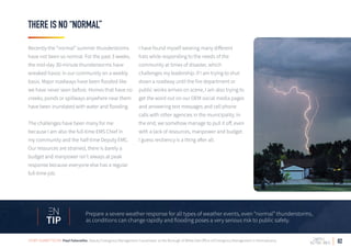 THERE IS NO “NORMAL”
Recently the “normal” summer thunderstorms
have not been so normal. For the past 3 weeks,
the mid-day 30-minute thunderstorms have
wreaked havoc in our community on a weekly
basis. Major roadways have been flooded like
we have never seen before. Homes that have no
creeks, ponds or spillways anywhere near them
have been inundated with water and flooding.
The challenges have been many for me
because I am also the full-time EMS Chief in
my community and the half-time Deputy EMC.
Our resources are strained, there is barely a
budget and manpower isn’t always at peak
response because everyone else has a regular
full-time job.
I have found myself wearing many different
hats while responding to the needs of the
community at times of disaster, which
challenges my leadership. If I am trying to shut
down a roadway until the fire department or
public works arrives on scene, I am also trying to
get the word out on our OEM social media pages
and answering text messages and cell phone
calls with other agencies in the municipality. In
the end, we somehow manage to pull it off, even
with a lack of resources, manpower and budget.
I guess resiliency is a thing after all.
02
Prepare a severe weather response for all types of weather events, even “normal” thunderstorms,
as conditions can change rapidly and flooding poses a very serious risk to public safety.TIP
STORY SUBMITTED BY: Paul Falavolito, Deputy Emergency Management Coordinator at the Borough of White Oak Office of Emergency Management in Pennsylvania
 
