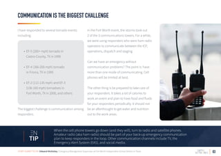 03
COMMUNICATION IS THE BIGGEST CHALLENGE
I have responded to several tornado events
including:
• EF-5 (200+ mph) tornado in
Castro County, TX in 1995
• EF-4 (166-200 mph) tornado
in Friona, TX in 1995
• EF-2 (111-135 mph) and EF-3
(136-165 mph) tornadoes in
Fort Worth, TX in 2000, and others
The biggest challenge is communication among
responders.
In the Fort Worth event, the storms took out
2 of the 3 communications towers. For a while,
we were using responders who were ham radio
operators to communicate between the ICP,
operations, dispatch and staging.
Can we have an emergency without
communication problems? The point is: have
more than one mode of communicating. Cell
phones will be limited at best.
The other thing is be prepared to take care of
your responders. It takes a lot of calories to
work an event and plan to have food and fluids
for your responders periodically. It should not
be an afterthought to get water and nutrition
out to the work areas.
When the cell phone towers go down (and they will), turn to radio and satellite phones.
Amateur radio (aka ham radio) should be part of your back-up emergency communication
plan to keep responders in the loop. Other communication channels include TV, the
Emergency Alert System (EAS), and social media.
TIP
STORY SUBMITTED BY: Edward McGinley, Emergency Management Supervisor at Fort Worth Independent School District in Texas
 