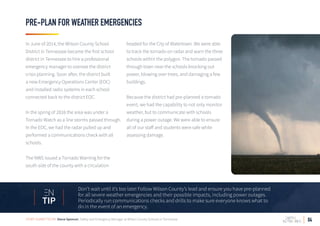 04
PRE-PLAN FOR WEATHER EMERGENCIES
In June of 2014, the Wilson County School
District in Tennessee became the first school
district in Tennessee to hire a professional
emergency manager to oversee the district
crisis planning. Soon after, the district built
a new Emergency Operations Center (EOC)
and installed radio systems in each school
connected back to the district EOC.
In the spring of 2016 the area was under a
Tornado Watch as a line storms passed through.
In the EOC, we had the radar pulled up and
performed a communications check with all
schools.
The NWS issued a Tornado Warning for the
south side of the county with a circulation
headed for the City of Watertown. We were able
to track the tornado on radar and warn the three
schools within the polygon. The tornado passed
through town near the schools knocking out
power, blowing over trees, and damaging a few
buildings.
Because the district had pre-planned a tornado
event, we had the capability to not only monitor
weather, but to communicate with schools
during a power outage. We were able to ensure
all of our staff and students were safe while
assessing damage.
Don’t wait until it’s too late! Follow Wilson County’s lead and ensure you have pre-planned
for all severe weather emergencies and their possible impacts, including power outages.
Periodically run communications checks and drills to make sure everyone knows what to
do in the event of an emergency.
TIP
STORY SUBMITTED BY: Steve Spencer, Safety and Emergency Manager at Wilson County Schools in Tennessee
 