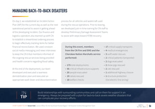 06
MANAGING BACK-TO-BACK DISASTERS
Build relationships with surrounding communities and call on them for support in an
emergency. Always be prepared with a plan for back-to-back severe weather disasters that
can complicate your recovery efforts.TIP
On day 2, we established an Incident Action
Plan (IAP) for the current day as well as the next
operational period to assist in getting ahead
of the developing incident. Our finance and
logistics operators also teamed up with CN
to establish a streamlined ordering process
to begin effectively tracking items for better
financial reconciliation. We used constant
social media messaging and news interviews
to keep the CN tribal members informed of
the ongoing rescue services being provided
and health concerns regarding flood safety.
At the end of the deployment, our team
developed and executed a seamless
demobilization plan and executed an
appropriate wash down and decontamination
process for all vehicles and watercraft used
during the rescue operations. Prior to leaving,
we developed just-in-time training for CN staff to
develop Preliminary Damage Assessment Teams
to assist with steps toward FEMA recovery.
During this event, members
from the CN Fire and EMS and the
Cherokee Nation Marshalls service
performed:
• 175 total deployments
• 56 critical infrastructure supports
• 20 people evacuated
• 19 calves rescued
• 18 welfare checks
• 17 critical supply transports
• 4 medical emergencies
• 3 swift water rescues
• 2 critical patients transported
• 2 dogs evacuated
• 2 show pigs rescued
• 2 cats rescued
• 1 additional highway closure
• 1 structure protection
(live electric line arcing)
STORY SUBMITTED BY: Susan Hall, Liaison Officer for the Southeast Florida Region 7 All Hazards Incident Management Team
 