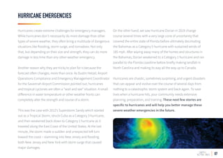 07
HURRICANE EMERGENCIES
Hurricanes create extreme challenges for emergency managers.
While hurricanes don’t necessarily do more damage than other
types of severe weather, they often bring a multitude of dangerous
situations like flooding, storm surge, and tornadoes. Not only
that, but depending on their size and strength, they can do more
damage in less time than any other weather emergency.
Another reason why they are tricky to plan for is because the
forecast often changes, more than once. As Dustin Hetzel, Airport
Operations Compliance and Emergency Management Coordinator
for the Savannah Airport Commission pointed out, hurricanes
and tropical cyclones are often a “wait and see” situation. A small
difference in water temperature or other weather fronts can
completely alter the strength and course of a storm.
This was the case with 2012’s Superstorm Sandy which started
out as a Tropical Storm, struck Cuba as a Category 3 hurricane,
and then weakened back down to Category 1 hurricane as it
traveled along the East Coast of the United States. At the last
minute, the storm made a sudden and unexpected left turn
toward the coast – slamming into New Jersey and flooding
both New Jersey and New York with storm surge that caused
major damages.
On the other hand, we saw Hurricane Dorian in 2019 change
course several times with a very large cone of uncertainty that
covered the entire state of Florida before ultimately decimating
the Bahamas as a Category 5 hurricane with sustained winds of
185 mph. After wiping away many of the homes and structures in
the Bahamas, Dorian weakened to a Category 1 hurricane and ran
parallel to the Florida coastline before briefly making landfall in
North Carolina and making its way all the way up to Canada.
Hurricanes are chaotic, sometimes surprising, and urgent disasters
that can appear and evolve over the course of several days from
nothing to a catastrophic storm system and back again. To save
lives when a hurricane hits, your community needs extensive
planning, preparation, and training. These next few stories are
specific to hurricanes and will help you better manage these
severe weather emergencies in the future.
 
