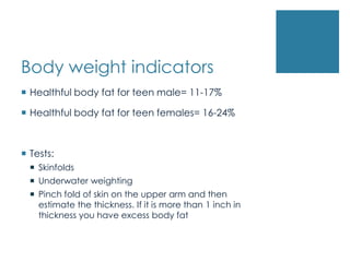 Body weight indicators
 Healthful body fat for teen male= 11-17%

 Healthful body fat for teen females= 16-24%



 Tests:
   Skinfolds
   Underwater weighting
   Pinch fold of skin on the upper arm and then
    estimate the thickness. If it is more than 1 inch in
    thickness you have excess body fat
 