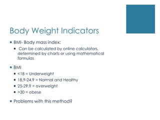 Body Weight Indicators
 BMI- Body mass index:
  Can be calculated by online calculators,
   determined by charts or using mathematical
   formulas

 BMI
  <18 = Underweight
  18.9-24.9 = Normal and Healthy
  25-29.9 = overweight
  >30 = obese

 Problems with this method?
 