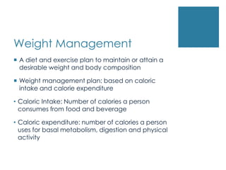 Weight Management
 A diet and exercise plan to maintain or attain a
  desirable weight and body composition

 Weight management plan: based on caloric
  intake and calorie expenditure

• Caloric Intake: Number of calories a person
  consumes from food and beverage

• Caloric expenditure: number of calories a person
  uses for basal metabolism, digestion and physical
  activity
 
