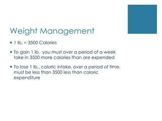 Weight Management
 1 lb. = 3500 Calories

 To gain 1 lb. you must over a period of a week
  take in 3500 more calories than are expended

 To lose 1 lb., caloric intake, over a period of time,
  must be less than 3500 less than caloric
  expenditure
 