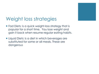 Weight loss strategies
 Fad Diets: is a quick weight-loss strategy that is
  popular for a short time. You lose weight and
  gain it back when resume regular eating habits.

 Liquid Diets: is a diet in which beverages are
  substituted for some or all meals. These are
  dangerous
 