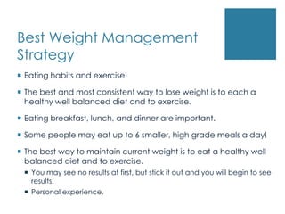 Best Weight Management
Strategy
 Eating habits and exercise!

 The best and most consistent way to lose weight is to each a
  healthy well balanced diet and to exercise.

 Eating breakfast, lunch, and dinner are important.

 Some people may eat up to 6 smaller, high grade meals a day!

 The best way to maintain current weight is to eat a healthy well
  balanced diet and to exercise.
  You may see no results at first, but stick it out and you will begin to see
   results.
  Personal experience.
 