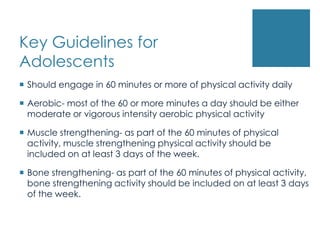 Key Guidelines for
Adolescents
 Should engage in 60 minutes or more of physical activity daily

 Aerobic- most of the 60 or more minutes a day should be either
  moderate or vigorous intensity aerobic physical activity

 Muscle strengthening- as part of the 60 minutes of physical
  activity, muscle strengthening physical activity should be
  included on at least 3 days of the week.

 Bone strengthening- as part of the 60 minutes of physical activity,
  bone strengthening activity should be included on at least 3 days
  of the week.
 