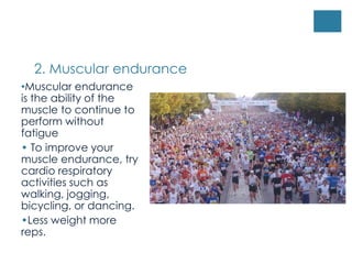 2. Muscular endurance
•Muscular endurance
is the ability of the
muscle to continue to
perform without
fatigue
• To improve your
muscle endurance, try
cardio respiratory
activities such as
walking, jogging,
bicycling, or dancing.
•Less weight more
reps.
 