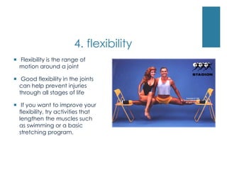 4. flexibility
 Flexibility is the range of
  motion around a joint

 Good flexibility in the joints
  can help prevent injuries
  through all stages of life

 If you want to improve your
  flexibility, try activities that
  lengthen the muscles such
  as swimming or a basic
  stretching program.
 
