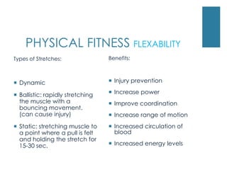 PHYSICAL FITNESS FLEXABILITY
Types of Stretches:               Benefits:



 Dynamic                          Injury prevention

 Ballistic: rapidly stretching    Increase power
  the muscle with a                Improve coordination
  bouncing movement.
  (can cause injury)               Increase range of motion
 Static: stretching muscle to     Increased circulation of
  a point where a pull is felt      blood
  and holding the stretch for
  15-30 sec.                       Increased energy levels
 