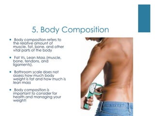 5. Body Composition
 Body composition refers to
  the relative amount of
  muscle, fat, bone, and other
  vital parts of the body

 Fat Vs. Lean Mass (muscle,
  bone, tendons, and
  ligaments).

 Bathroom scale does not
  assess how much body
  weight is fat and how much is
  lean mass

 Body composition is
  important to consider for
  health and managing your
  weight!
 