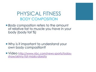PHYSICAL FITNESS
         BODY COMPOSITION
 Body composition refers to the amount
  of relative fat to muscle you have in your
  body (body fat %)


 Why is it important to understand your
  own body composition?
 Video http://www.nbc.com/news-sports/today-
 show/skinny-fat-masks-obesity
 