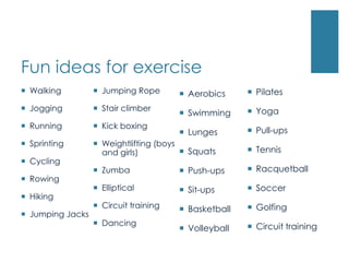 Fun ideas for exercise
 Walking          Jumping Rope        Aerobics      Pilates
 Jogging          Stair climber                      Yoga
                                        Swimming
 Running          Kick boxing
                                        Lunges        Pull-ups
 Sprinting        Weightlifting (boys
                    and girls)           Squats       Tennis
 Cycling
                   Zumba               Push-ups      Racquetball
 Rowing
                   Elliptical          Sit-ups       Soccer
 Hiking
                   Circuit training    Basketball    Golfing
 Jumping Jacks
                   Dancing                            Circuit training
                                        Volleyball
 
