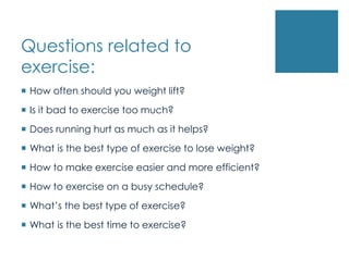 Questions related to
exercise:
 How often should you weight lift?
 Is it bad to exercise too much?
 Does running hurt as much as it helps?
 What is the best type of exercise to lose weight?
 How to make exercise easier and more efficient?
 How to exercise on a busy schedule?
 What’s the best type of exercise?
 What is the best time to exercise?
 