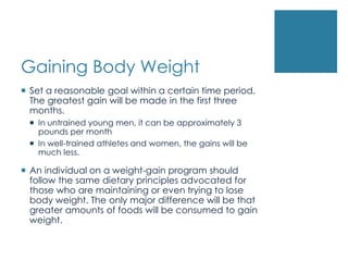 Gaining Body Weight
 Set a reasonable goal within a certain time period.
  The greatest gain will be made in the first three
  months.
  In untrained young men, it can be approximately 3
   pounds per month
  In well-trained athletes and women, the gains will be
   much less.

 An individual on a weight-gain program should
  follow the same dietary principles advocated for
  those who are maintaining or even trying to lose
  body weight. The only major difference will be that
  greater amounts of foods will be consumed to gain
  weight.
 