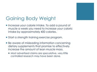Gaining Body Weight
 Increase your calorie intake. To add a pound of
  muscle a week you need to increase your caloric
  intake by approximately 400 calories.

 Start a strength training exercise program.

 Be aware of misleading information concerning
  dietary supplements that promise to effectively
  increase the amount of lean muscle mass.
  Most advertised claims are speculative, very little
   controlled research may have been done.
 