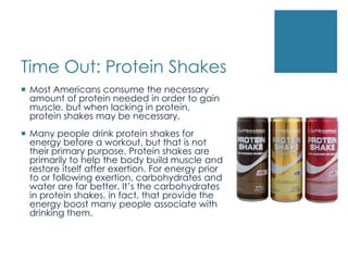 Time Out: Protein Shakes
 Most Americans consume the necessary
  amount of protein needed in order to gain
  muscle, but when lacking in protein,
  protein shakes may be necessary.
 Many people drink protein shakes for
  energy before a workout, but that is not
  their primary purpose. Protein shakes are
  primarily to help the body build muscle and
  restore itself after exertion. For energy prior
  to or following exertion, carbohydrates and
  water are far better. It’s the carbohydrates
  in protein shakes, in fact, that provide the
  energy boost many people associate with
  drinking them.
 