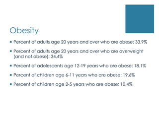 Obesity
 Percent of adults age 20 years and over who are obese: 33.9%

 Percent of adults age 20 years and over who are overweight
  (and not obese): 34.4%

 Percent of adolescents age 12-19 years who are obese: 18.1%

 Percent of children age 6-11 years who are obese: 19.6%

 Percent of children age 2-5 years who are obese: 10.4%
 
