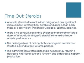 Time Out: Steroids
 Anabolic steroids does not in itself bring about any significant
  improvements in strengthen, aerobic endurance, lean body
  mass, or body weight (American College of Sports Medicine).

 There is no conclusive scientific evidence that extremely large
  doses of anabolic-androgenic steroids either aid or hinder
  athletic performance.

 The prolonged use of oral anabolic-androgenic steroids has
  resulted in liver disorders in some persons.

 The administration of steroids to male humans may result in a
  decrease in testicular size and function and a decrease in sperm
  production.
 