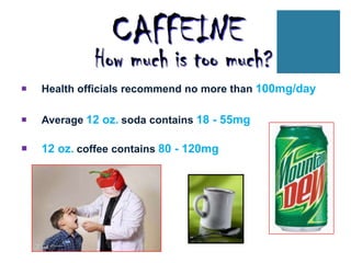 CAFFEINE
             How much is too much?
   Health officials recommend no more than 100mg/day

   Average 12 oz. soda contains 18 - 55mg

   12 oz. coffee contains 80 - 120mg
 