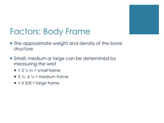 Factors: Body Frame
 The approximate weight and density of the bone
  structure

 Small, medium or large can be determined by
  measuring the wrist
  > 5 ½ in = small frame
  5 ½- 6 ¼ = medium frame
  < 6 3/8 = large frame
 