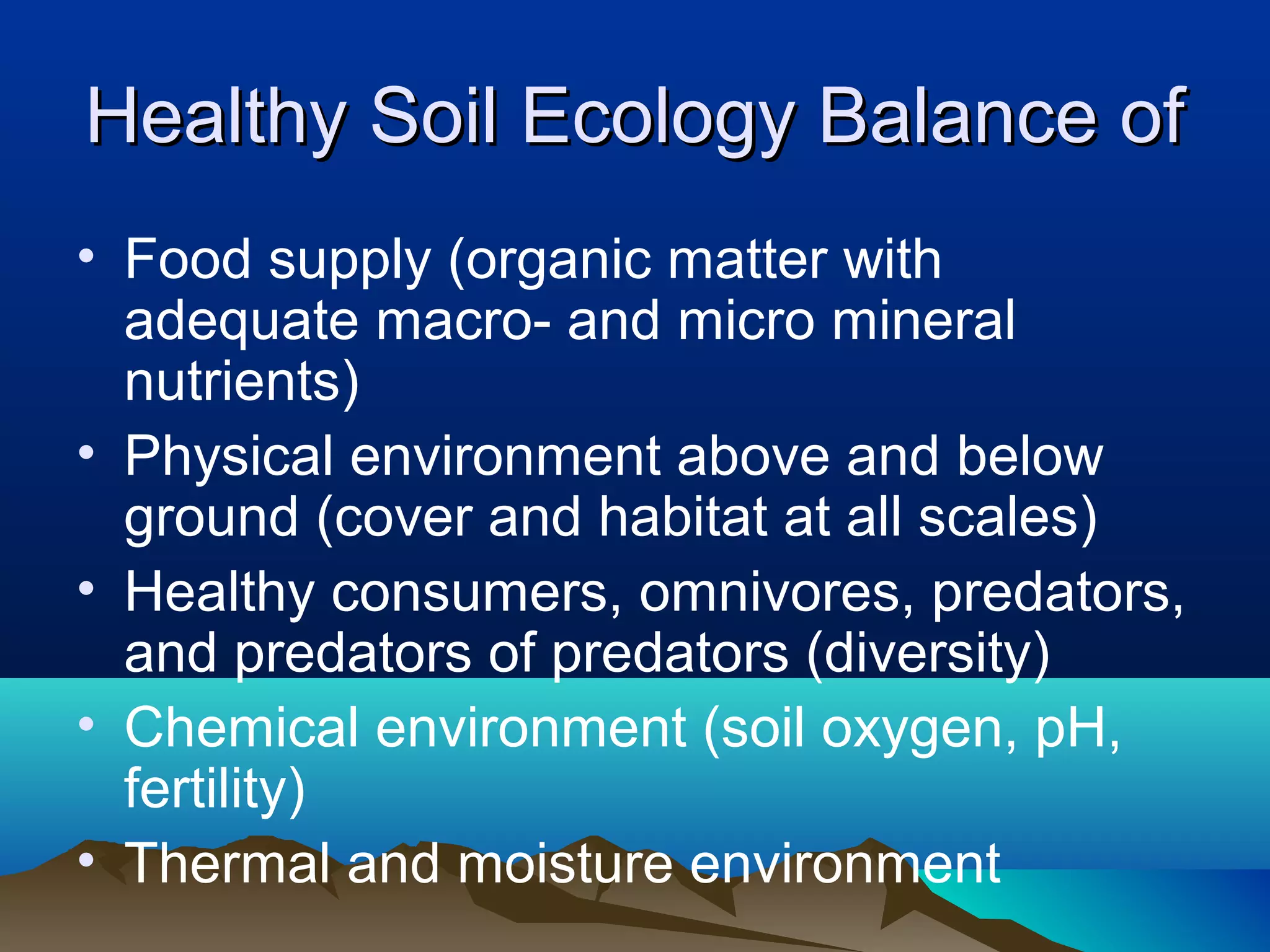 Healthy Soil Ecology Balance of
• Food supply (organic matter with
  adequate macro- and micro mineral
  nutrients)
• Physical environment above and below
  ground (cover and habitat at all scales)
• Healthy consumers, omnivores, predators,
  and predators of predators (diversity)
• Chemical environment (soil oxygen, pH,
  fertility)
• Thermal and moisture environment
 