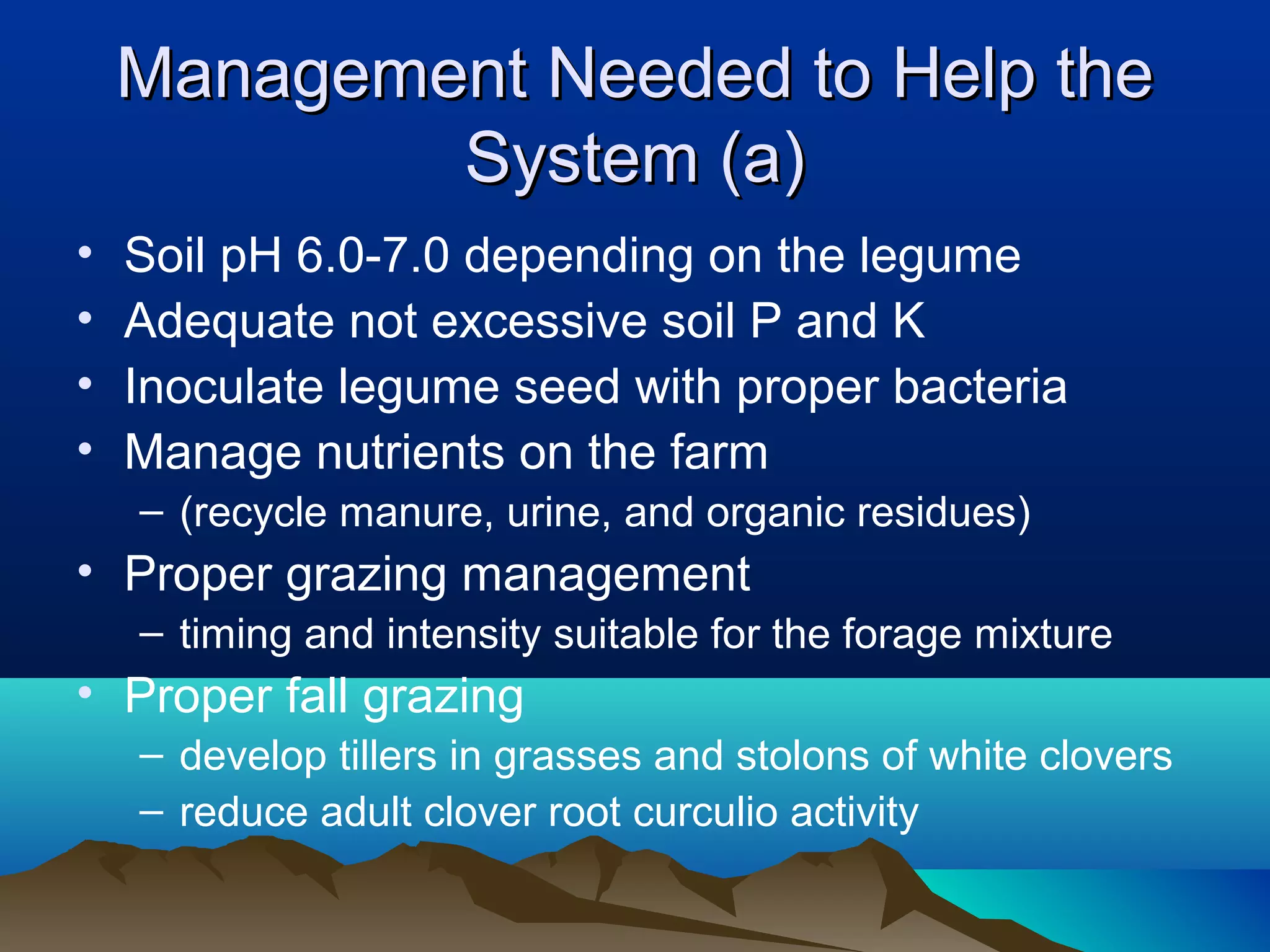 Management Needed to Help the
            System (a)
•   Soil pH 6.0-7.0 depending on the legume
•   Adequate not excessive soil P and K
•   Inoculate legume seed with proper bacteria
•   Manage nutrients on the farm
    – (recycle manure, urine, and organic residues)
• Proper grazing management
    – timing and intensity suitable for the forage mixture
• Proper fall grazing
    – develop tillers in grasses and stolons of white clovers
    – reduce adult clover root curculio activity
 