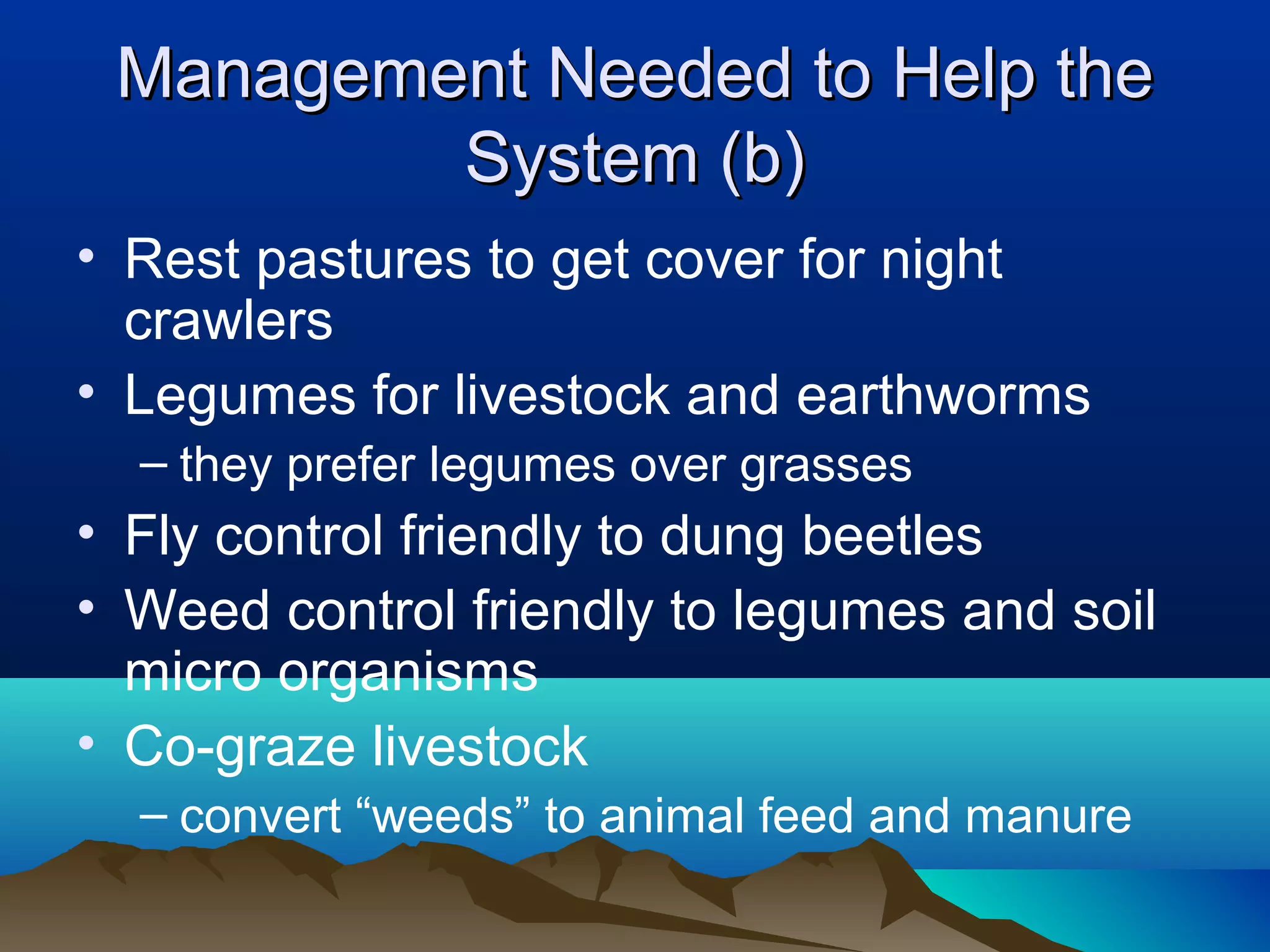 Management Needed to Help the
         System (b)
• Rest pastures to get cover for night
  crawlers
• Legumes for livestock and earthworms
  – they prefer legumes over grasses
• Fly control friendly to dung beetles
• Weed control friendly to legumes and soil
  micro organisms
• Co-graze livestock
  – convert “weeds” to animal feed and manure
 