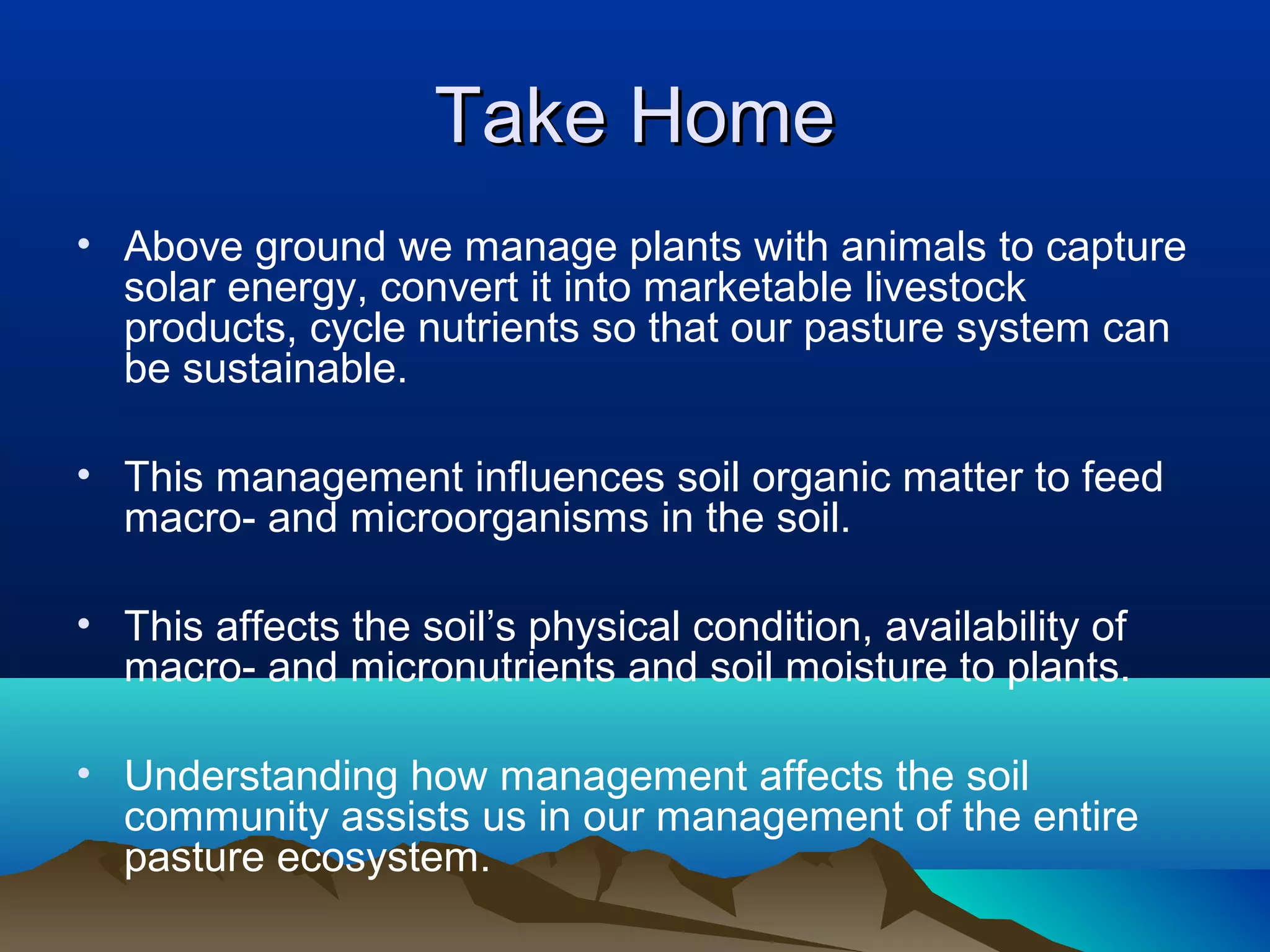 Take Home
• Above ground we manage plants with animals to capture
  solar energy, convert it into marketable livestock
  products, cycle nutrients so that our pasture system can
  be sustainable.

• This management influences soil organic matter to feed
  macro- and microorganisms in the soil.

• This affects the soil’s physical condition, availability of
  macro- and micronutrients and soil moisture to plants.

• Understanding how management affects the soil
  community assists us in our management of the entire
  pasture ecosystem.
 