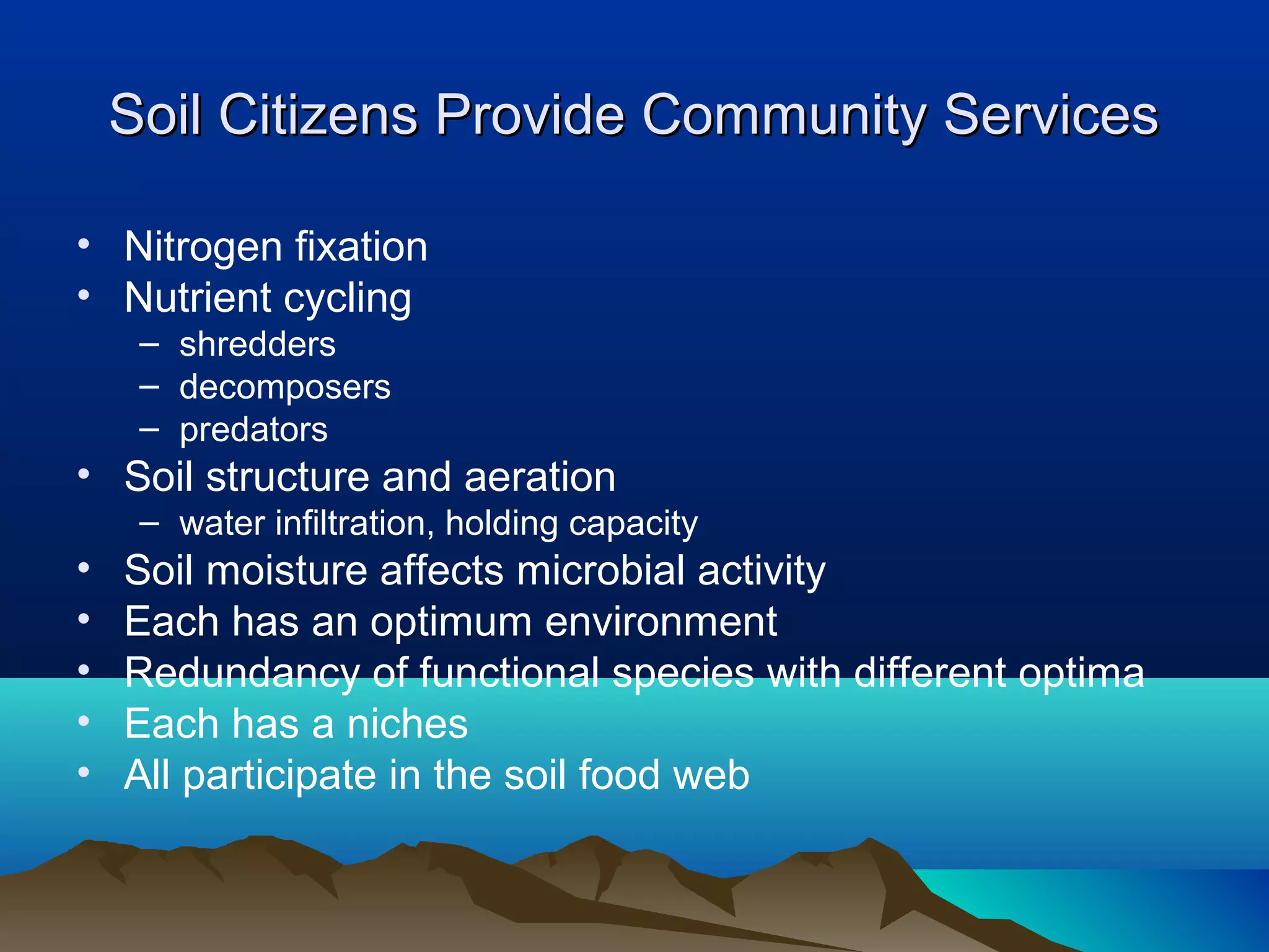 Soil Citizens Provide Community Services

• Nitrogen fixation
• Nutrient cycling
     – shredders
     – decomposers
     – predators
• Soil structure and aeration
     – water infiltration, holding capacity
•   Soil moisture affects microbial activity
•   Each has an optimum environment
•   Redundancy of functional species with different optima
•   Each has a niches
•   All participate in the soil food web
 