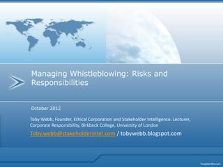Managing Whistleblowing: Risks and
Responsibilities


October 2012

Toby Webb, Founder, Ethical Corporation and Stakeholder Intelligence. Lecturer,
Corporate Responsibility, Birkbeck College, University of London
Toby.webb@stakeholderintel.com / tobywebb.blogspot.com
 