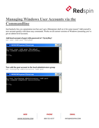 Managing Windows User Accounts via the
Commandline
Just hacked a box on a penetration test but can’t get a Meterpreter shell on it for some reason? Add yourself a
new account quickly with these easy commands. Works on all current versions of Windows (assuming you’ve
got an admin-level account).

Add local account of goat with password of T@styHay!
net user /add goat T@styHay!




Now add the goat account to the local administrators group
net localgroup administrators /add goat




                      WEB                           PHONE                          EMAIL

               WWW.REDSPIN.COM                   800-721-9177               INFO@REDSPIN.COM
 