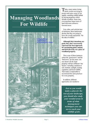 T   oday, many nature-loving
                                                                          home-owners are trying to
                                                                      protect and enjoy some of our
                                                                      rapidly-vanishing wildlife habitat

       Managing Woodlands                                             by buying properties which
                                                                      include woodlots. Some may
                                                                      even purchase larger tracts of

          For Wildlife                                                land with more extensive
                                                                      forested areas.

                                                                        Very often, and with the best
                                                                      of intentions, these landowners
         For more nature habitat information
                                                                      declare that they are going to
            Visit these helpful websites:                             leave the woods untouched, “for
                                                                      the sake of wildlife."
                                               A Plant's Home
                                               A Bird's Home            Although their intentions are
                                               A Homesteader's Home
                                                                      good, they don’t necessarily
                                                                      represent the best approach
                                                                      for maximizing plant, animal,
                                                                      and bird diversity on a piece of
                                                                      woodland property.

                                                                        This is one of those instances
                                                                      where the “good news" and the
                                                                      “bad news" are the same: one
                                                                      size doesn’t fit all. Each
                                                                      property will have different “site
                                                                      factors," including variations in
                                                                      soil, moisture, sunlight, existing
                                                                      vegetation, and local wildlife.
                                                                      That makes it impossible to
                                                                      recommend the same practices
                                                                      for every property.

                                                                        In addition, different
                                                                      approaches are needed to


                                                                           Just as you would
                                                                          make a plan for the
                                                                        rest of your landscape,
                                                                         you should also study
                                                                         your wooded areas in
                                                                             terms of what
                                                                              management
                                                                          techniques you can
                                                                           use to reach your
                                                                              wildlife goals.


© WindStar Wildlife Institute                           Page 1                                   A Plant's Home
 