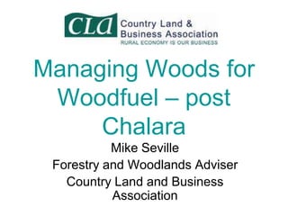 Managing Woods for
Woodfuel – post
Chalara
Mike Seville
Forestry and Woodlands Adviser
Country Land and Business
Association

 
