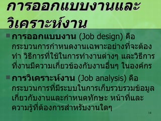 การออกแบบงานและวิเคราะห์งาน การออกแบบงาน   (Job design)  คือ กระบวนการกำหนดงานเฉพาะอย่างที่จะต้องทำ วิธีการที่ใช้ในการทำงานต่างๆ และวิธีการที่งานมีความเกี่ยวข้องกับงานอื่นๆ ในองค์กร การวิเคราะห์งาน   (Job analysis)   คือ กระบวนการที่มีระบบในการเก็บรวบรวมข้อมูลเกี่ยวกับงานและกำหนดทักษะ หน้าที่และความรู้ที่ต้องการสำหรับงานใดๆ 