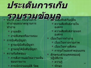 ประเด็นการเก็บรวบรวมข้อมูล หน้าที่ เวลา กระบวนการทำงานและมาตรฐานการทำงาน งานหลัก งานพิเศษหรืองานรอง การบังคับบัญชา ฐานะผู้บังคับบัญชา ฐานะผู้ใต้บังคับบัญชา ความรับผิดชอบ การสั่งการและให้ความเห็นชอบรายงาน การเบิกจ่ายอนุมัติ วัสดุอุปกรณ์ต่างๆ ความรับผิดชอบด้านการเงิน ความสัมพันธ์กับผู้อื่น ความสัมพันธ์ภายในองค์กร ความสัมพันธ์ภายนอกองค์กร เงื่อนไขการทำงาน เงื่อนไขทางกายภาพ เงื่อนไขทางสังคม การจูงใจและค่าตอบแทน ลักษณะส่วนบุคคลของผู้ปฏิบัติงาน ความรู้ ทักษะ ความสามารถ ความต้องการการฝึกอบรมและพัฒนา 
