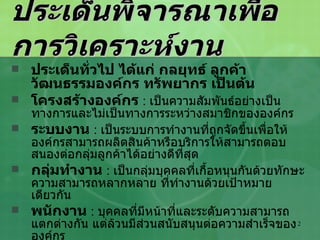 ประเด็นพิจารณาเพื่อการวิเคราะห์งาน ประเด็นทั่วไป ได้แก่ กลยุทธ์ ลูกค้า วัฒนธรรมองค์กร ทรัพยากร เป็นต้น โครงสร้างองค์กร   :  เป็นความสัมพันธ์อย่างเป็นทางการและไม่เป็นทางการระหว่างสมาชิกขององค์กร ระบบงาน   :  เป็นระบบการทำงานที่ถูกจัดขึ้นเพื่อให้องค์กรสามารถผลิตสินค้าหรือบริการให้สามารถตอบสนองต่อกลุ่มลูกค้าได้อย่างดีที่สุด กลุ่มทำงาน   :  เป็นกลุ่มบุคคลที่เกื้อหนุนกันด้วยทักษะความสามารถหลากหลาย ที่ทำงานด้วยเป้าหมายเดียวกัน พนักงาน   :  บุคคลที่มีหน้าที่และระดับความสามารถแตกต่างกัน แต่ล้วนมีส่วนสนับสนุนต่อความสำเร็จขององค์กร 