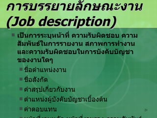 การบรรยายลักษณะงาน  (Job description) เป็นการระบุหน้าที่ ความรับผิดชอบ ความสัมพันธ์ในการรายงาน สภาพการทำงาน และความรับผิดชอบในการบังคับบัญชาของงานใดๆ ชื่อตำแหน่งงาน ชื่อสังกัด คำสรุปเกี่ยวกับงาน ตำแหน่งผู้บังคับบัญชาเบื้องต้น ค่าตอบแทน หน้าที่งานหลัก หน้าที่งานรอง ความสัมพันธ์กับงานอื่นๆ 
