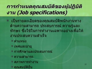 การกำหนดคุณสมบัติของผู้ปฏิบัติงาน  (Job specifications) เป็นรายละเอียดของคุณสมบัติพนักงานทางด้านความสามารถ ประสบการณ์ ความรู้และทักษะ ซึ่งใช้ในการทำงานเฉพาะอย่างเพื่อให้งานประสบความสำเร็จ ตำแหน่ง เพศและอายุ การศึกษาและประสบการณ์ ความสามารถ สภาพการทำงาน คุณสมบัติอื่น 